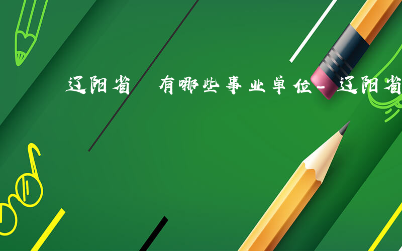 辽阳省 有哪些事业单位-辽阳省 有哪些事